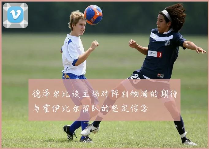 德泽尔比谈主场对阵利物浦的期待与霍伊比尔留队的坚定信念