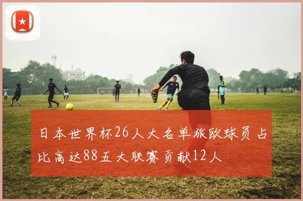 日本世界杯26人大名单旅欧球员占比高达88五大联赛贡献12人