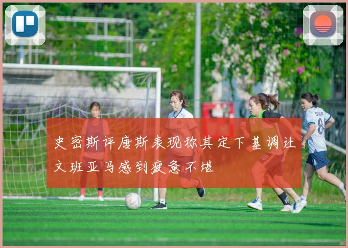 史密斯评唐斯表现称其定下基调让文班亚马感到疲惫不堪