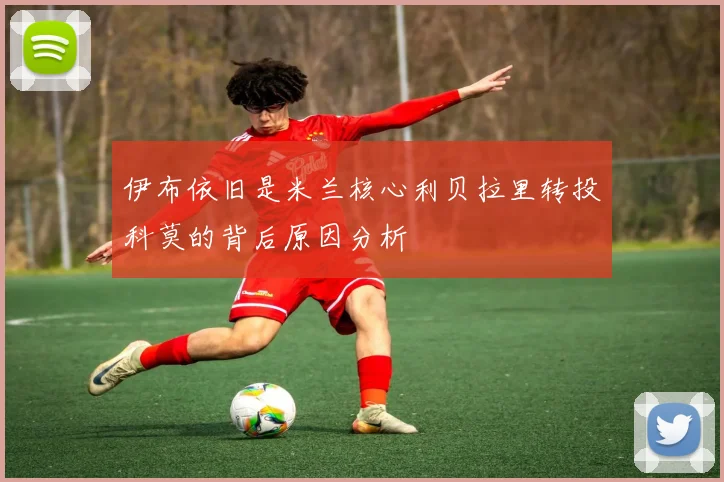 伊布依旧是米兰核心利贝拉里转投科莫的背后原因分析