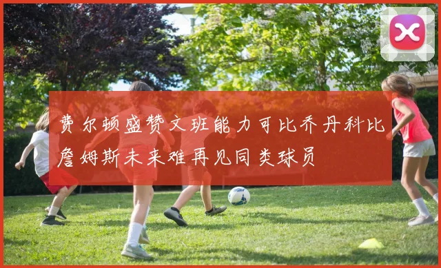 费尔顿盛赞文班能力可比乔丹科比詹姆斯未来难再见同类球员