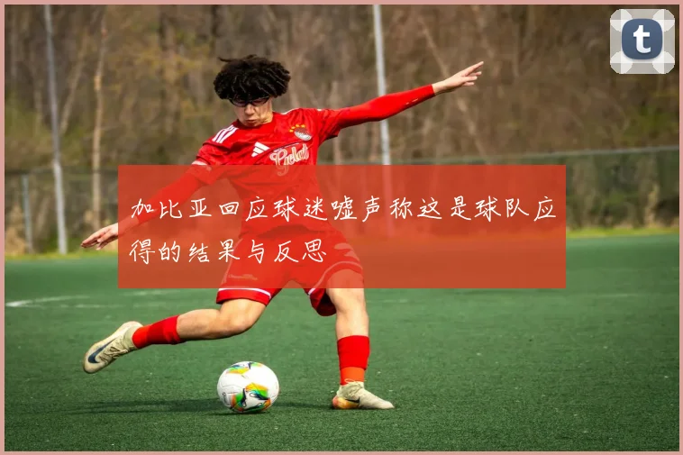 加比亚回应球迷嘘声称这是球队应得的结果与反思