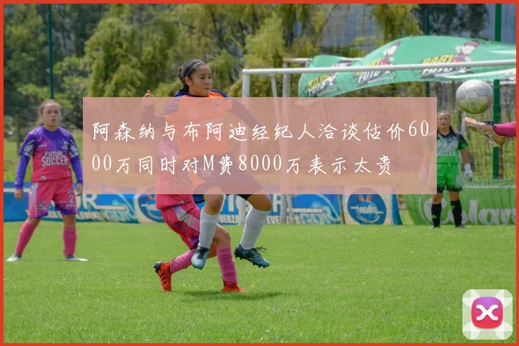 阿森纳与布阿迪经纪人洽谈估价6000万同时对M费8000万表示太贵