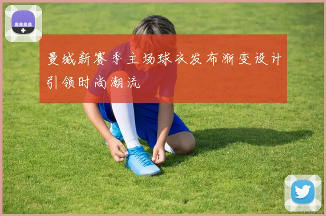 曼城新赛季主场球衣发布渐变设计引领时尚潮流