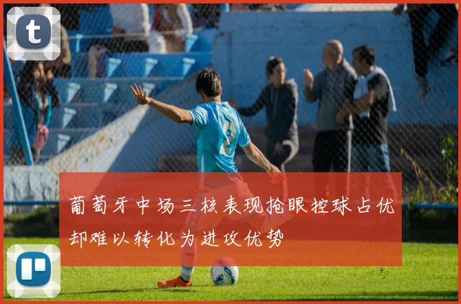 葡萄牙中场三核表现抢眼控球占优却难以转化为进攻优势