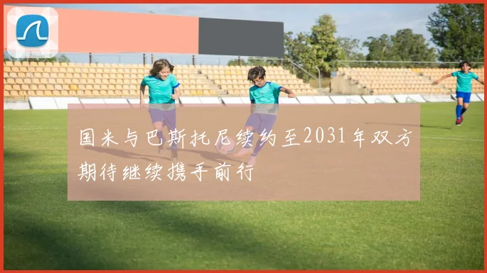 国米与巴斯托尼续约至2031年双方期待继续携手前行
