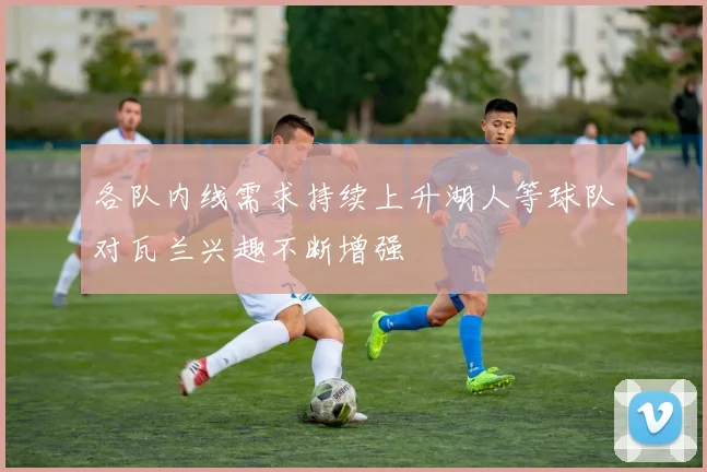各队内线需求持续上升湖人等球队对瓦兰兴趣不断增强