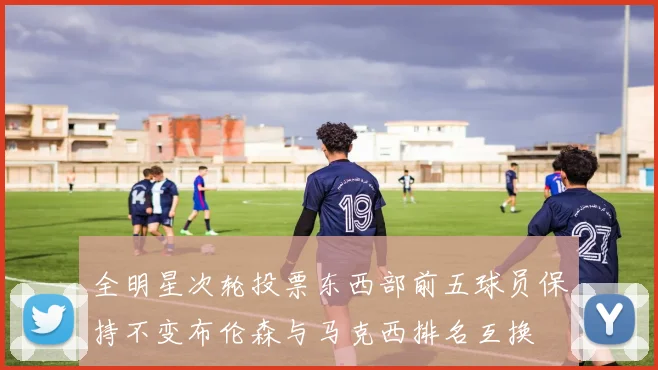 全明星次轮投票东西部前五球员保持不变布伦森与马克西排名互换