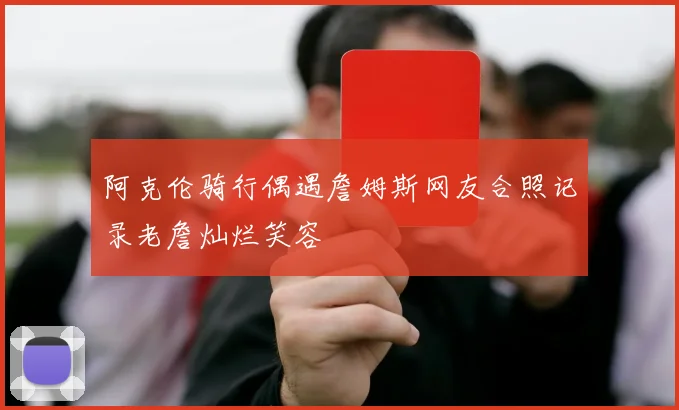 阿克伦骑行偶遇詹姆斯网友合照记录老詹灿烂笑容