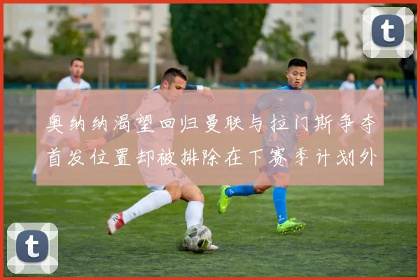 奥纳纳渴望回归曼联与拉门斯争夺首发位置却被排除在下赛季计划外