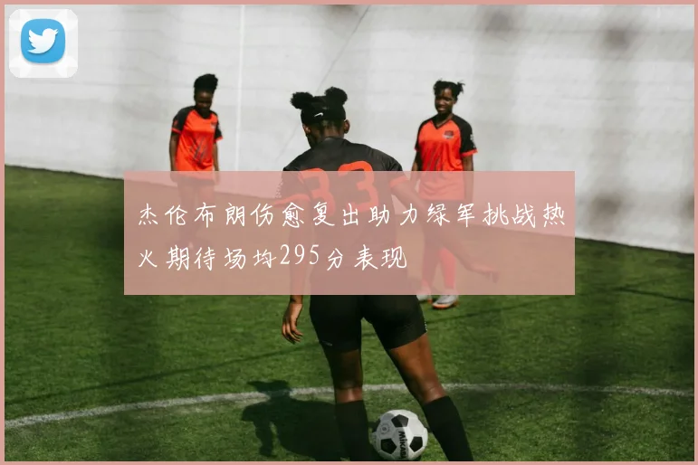 杰伦布朗伤愈复出助力绿军挑战热火期待场均295分表现