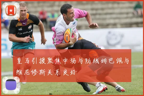 皇马引援聚焦中场与防线姆巴佩与维尼修斯关系良好