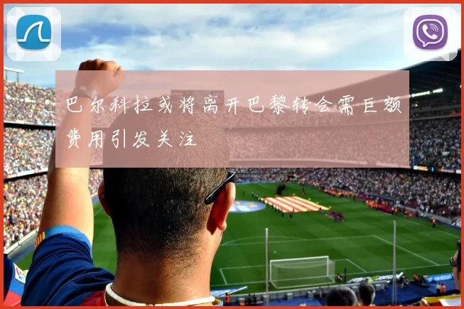 巴尔科拉或将离开巴黎转会需巨额费用引发关注