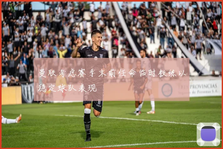 曼联考虑赛季末前任命临时教练以稳定球队表现