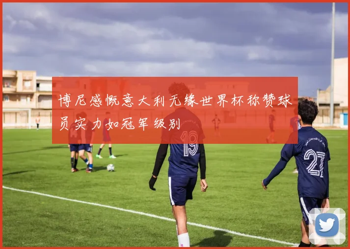 博尼感慨意大利无缘世界杯称赞球员实力如冠军级别