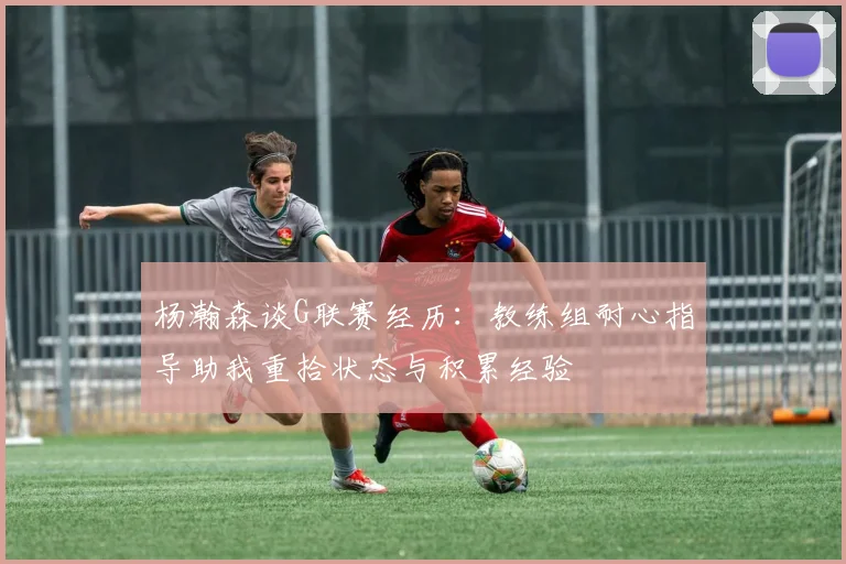 杨瀚森谈G联赛经历：教练组耐心指导助我重拾状态与积累经验