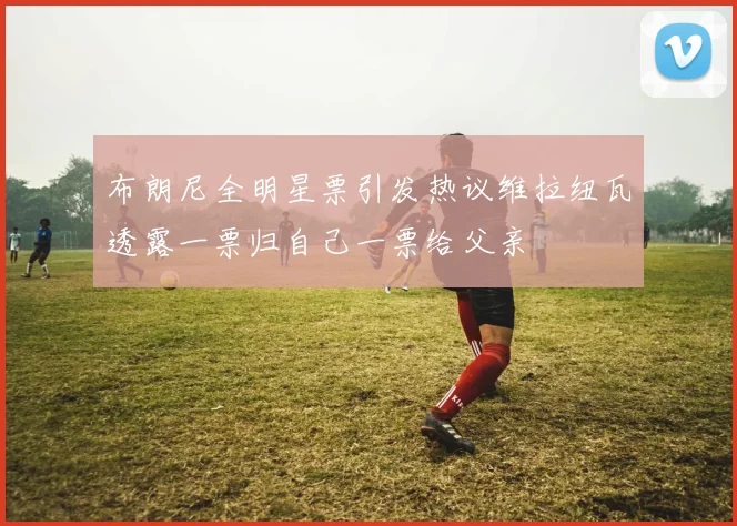 布朗尼全明星票引发热议维拉纽瓦透露一票归自己一票给父亲