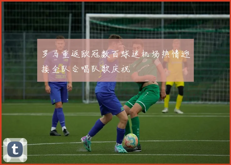 罗马重返欧冠数百球迷机场热情迎接全队合唱队歌庆祝