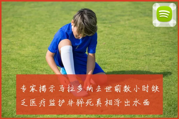 专家揭示马拉多纳去世前数小时缺乏医疗监护非猝死真相浮出水面