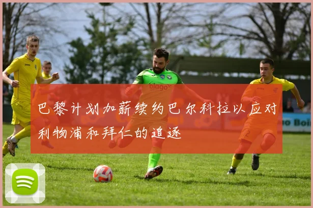 巴黎计划加薪续约巴尔科拉以应对利物浦和拜仁的追逐
