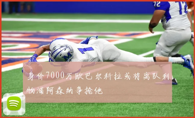 身价7000万欧巴尔科拉或将离队利物浦阿森纳争抢他