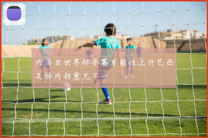 内马尔世界杯参赛可能性上升巴西足协内部意见不一